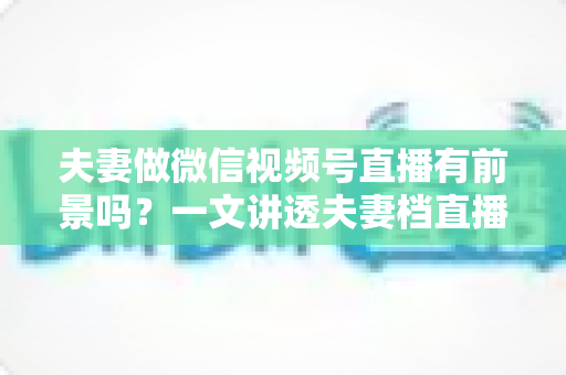 夫妻做微信视频号直播有前景吗?一文讲透夫妻档直播的机会、玩法与变现路径 夫妻做微信视频号直播有前景吗?一文讲透夫妻档直播的机会、玩法与变现路径