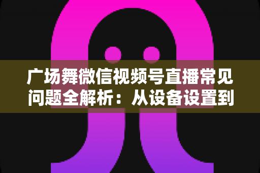 广场舞微信视频号直播常见问题全解析：从设备设置到运营变现的一站式实用指南