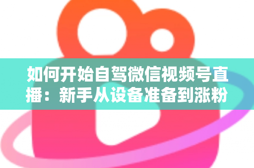 如何开始自驾微信视频号直播：新手从设备准备到涨粉变现的完整实战指南