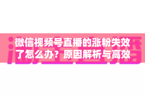 微信视频号直播的涨粉失效了怎么办?原因解析与高效自救实战指南 微信视频号直播的涨粉失效了怎么办?原因解析与高效自救实战指南