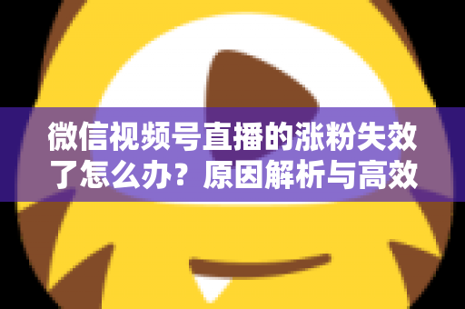 微信视频号直播的涨粉失效了怎么办?原因解析与高效自救实战指南 微信视频号直播的涨粉失效了怎么办?原因解析与高效自救实战指南