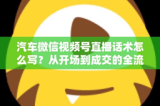 汽车微信视频号直播话术怎么写？从开场到成交的全流程话术指南