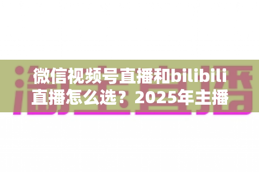 微信视频号直播和bilibili直播怎么选?2025年主播与商家平台选择完全指南 微信视频号直播和bilibili直播怎么选?2025年主播与商家平台选择完全指南