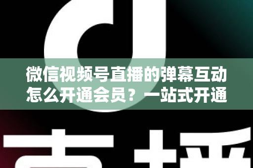 微信视频号直播的弹幕互动怎么开通会员？一站式开通流程与运营实战指南