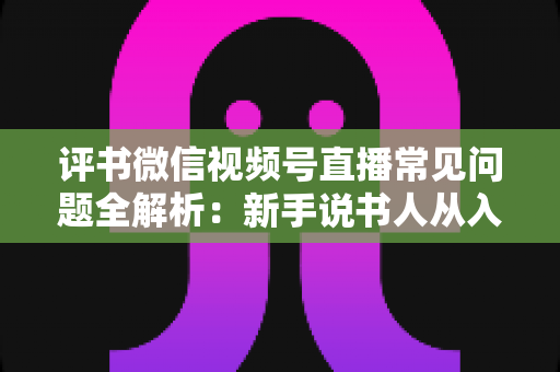 评书微信视频号直播常见问题全解析:新手说书人从入门到精通的实用指南 评书微信视频号直播常见问题全解析:新手说书人从入门到精通的实用指南