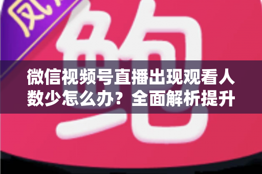 微信视频号直播出现观看人数少怎么办？全面解析提升直播间人气的实用策略