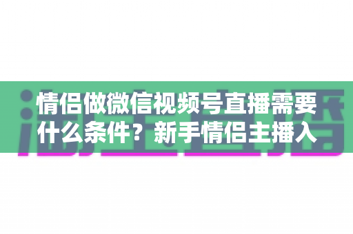 情侣做微信视频号直播需要什么条件?新手情侣主播入门全攻略与实操指南 情侣做微信视频号直播需要什么条件?新手情侣主播入门全攻略与实操指南