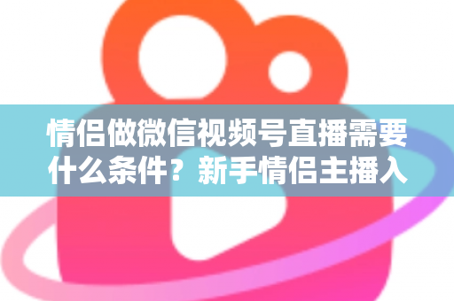 情侣做微信视频号直播需要什么条件？新手情侣主播入门全攻略与实操指南