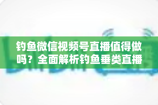 钓鱼微信视频号直播值得做吗?全面解析钓鱼垂类直播的前景、玩法与变现路径 钓鱼微信视频号直播值得做吗?全面解析钓鱼垂类直播的前景、玩法与变现路径