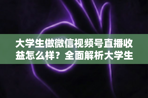 大学生做微信视频号直播收益怎么样？全面解析大学生直播变现的真实收入、优势与实操前景
