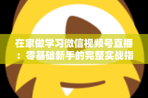 在家做学习微信视频号直播：零基础新手的完整实战指南