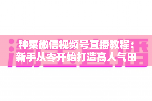 种菜微信视频号直播教程：新手从零开始打造高人气田园直播间的完整指南