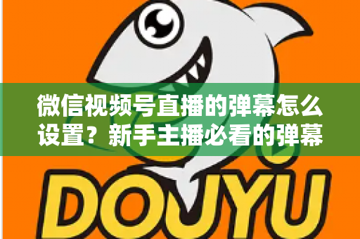 微信视频号直播的弹幕怎么设置？新手主播必看的弹幕开启、管理与优化全流程指南