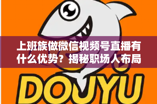 上班族做微信视频号直播有什么优势？揭秘职场人布局副业直播的8大核心竞争力与实战指南