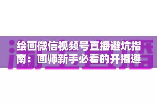 绘画微信视频号直播避坑指南:画师新手必看的开播避雷与运营全攻略 绘画微信视频号直播避坑指南:画师新手必看的开播避雷与运营全攻略