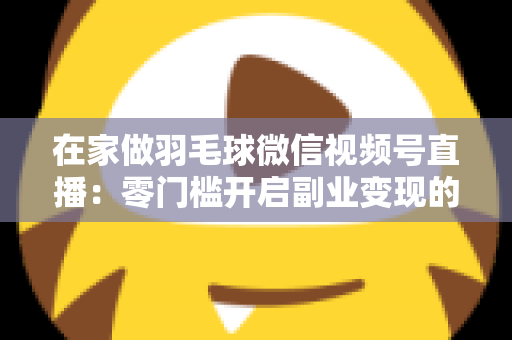 在家做羽毛球微信视频号直播:零门槛开启副业变现的实战全攻略 在家做羽毛球微信视频号直播:零门槛开启副业变现的实战全攻略