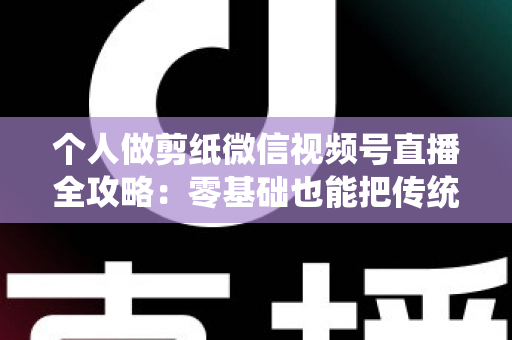 个人做剪纸微信视频号直播全攻略：零基础也能把传统手艺变成直播间里的热门生意