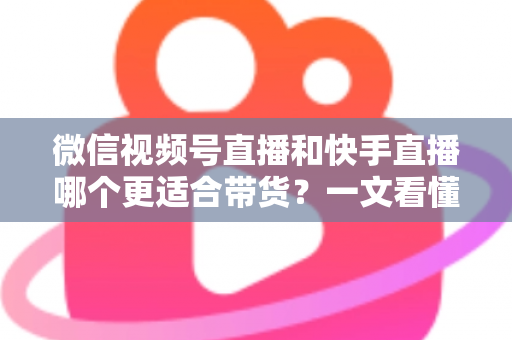 微信视频号直播和快手直播哪个更适合带货？一文看懂两大平台差异，帮你选对带货主阵地