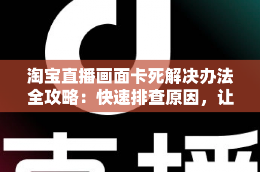 淘宝直播画面卡死解决办法全攻略:快速排查原因,让直播流畅不中断 淘宝直播画面卡死解决办法全攻略:快速排查原因,让直播流畅不中断