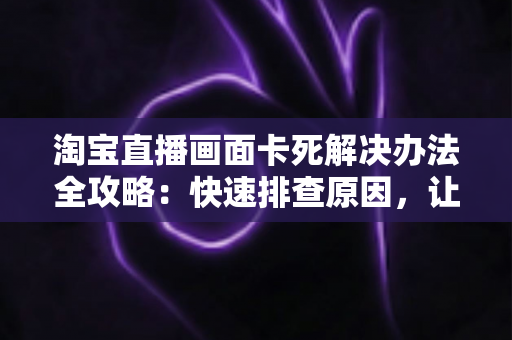 淘宝直播画面卡死解决办法全攻略：快速排查原因，让直播流畅不中断