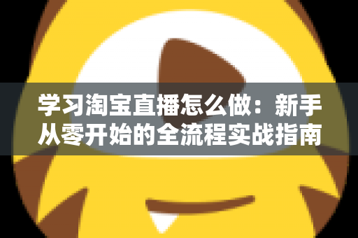 学习淘宝直播怎么做:新手从零开始的全流程实战指南 学习淘宝直播怎么做:新手从零开始的全流程实战指南