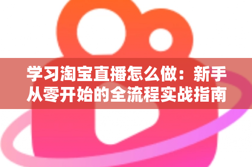 学习淘宝直播怎么做:新手从零开始的全流程实战指南 学习淘宝直播怎么做:新手从零开始的全流程实战指南