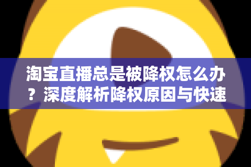 淘宝直播总是被降权怎么办？深度解析降权原因与快速恢复流量的实战方案