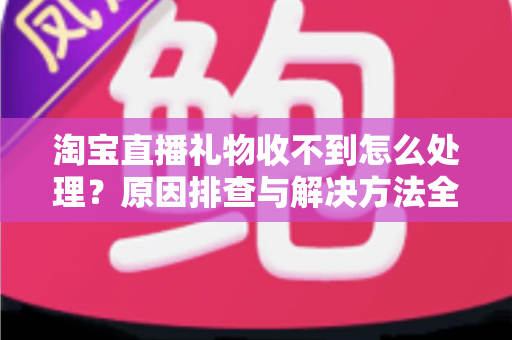 淘宝直播礼物收不到怎么处理？原因排查与解决方法全攻略