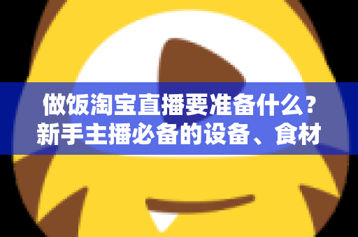 做饭淘宝直播要准备什么？新手主播必备的设备、食材与流程全攻略