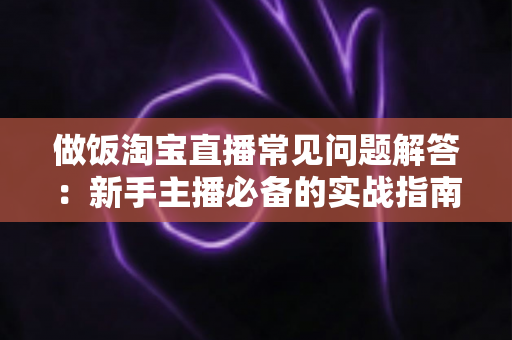 做饭淘宝直播常见问题解答：新手主播必备的实战指南与避坑手册