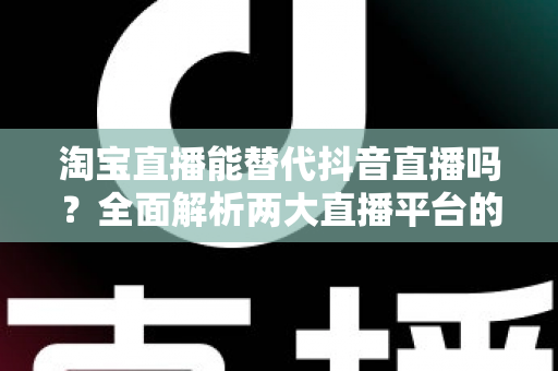 淘宝直播能替代抖音直播吗？全面解析两大直播平台的差异、优势与未来走向