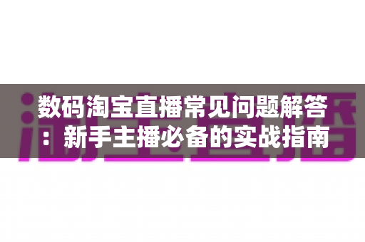 数码淘宝直播常见问题解答：新手主播必备的实战指南与高频疑难全解析