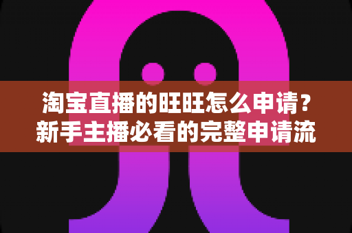 淘宝直播的旺旺怎么申请？新手主播必看的完整申请流程与实操指南