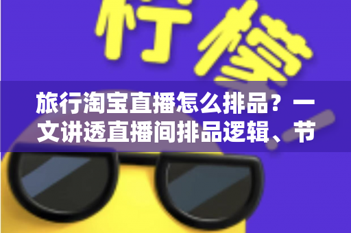 旅行淘宝直播怎么排品？一文讲透直播间排品逻辑、节奏设计与爆款打造全攻略