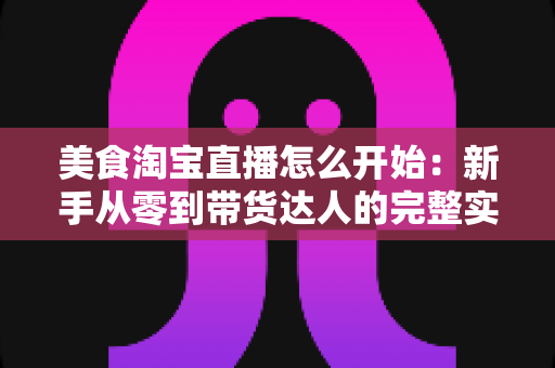 美食淘宝直播怎么开始：新手从零到带货达人的完整实战指南
