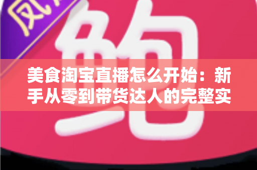 美食淘宝直播怎么开始：新手从零到带货达人的完整实战指南