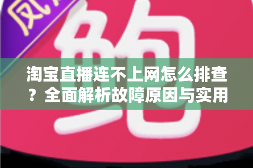 淘宝直播连不上网怎么排查？全面解析故障原因与实用解决方案指南
