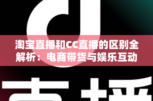 淘宝直播和CC直播的区别全解析：电商带货与娱乐互动两大直播平台深度对比指南