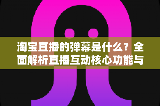 淘宝直播的弹幕是什么？全面解析直播互动核心功能与使用指南
