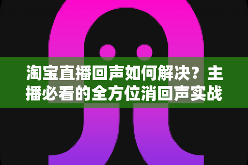 淘宝直播回声如何解决？主播必看的全方位消回声实战指南