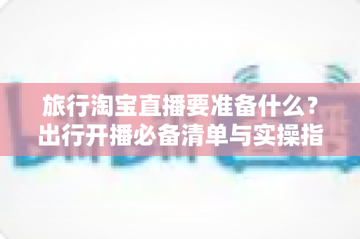 旅行淘宝直播要准备什么？出行开播必备清单与实操指南全解析