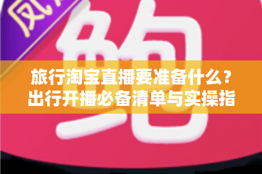 旅行淘宝直播要准备什么？出行开播必备清单与实操指南全解析