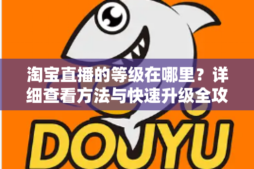 淘宝直播的等级在哪里?详细查看方法与快速升级全攻略 淘宝直播的等级在哪里?详细查看方法与快速升级全攻略