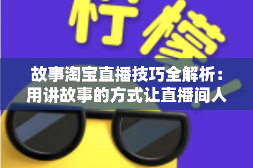 故事淘宝直播技巧全解析：用讲故事的方式让直播间人气与销量双提升的实战指南