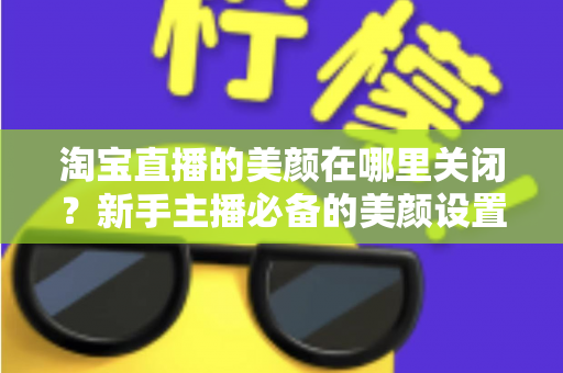 淘宝直播的美颜在哪里关闭？新手主播必备的美颜设置关闭全攻略
