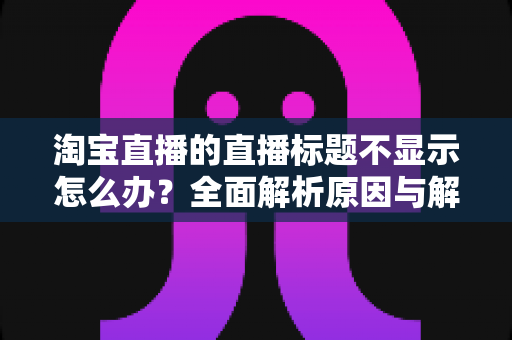 淘宝直播的直播标题不显示怎么办？全面解析原因与解决方法
