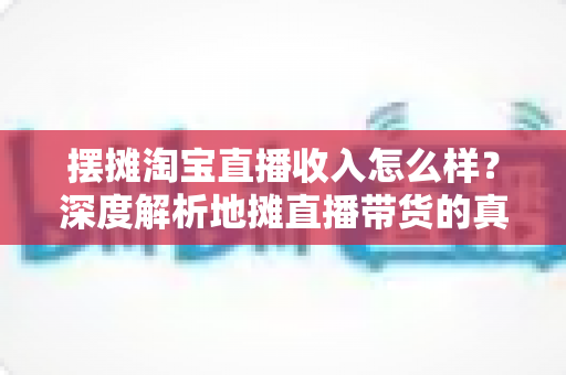 摆摊淘宝直播收入怎么样?深度解析地摊直播带货的真实收益、赚钱门道与创业前景 摆摊淘宝直播收入怎么样?深度解析地摊直播带货的真实收益、赚钱门道与创业前景