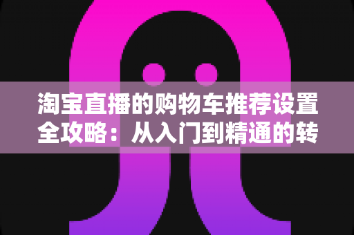 淘宝直播的购物车推荐设置全攻略:从入门到精通的转化率提升实操指南 淘宝直播的购物车推荐设置全攻略:从入门到精通的转化率提升实操指南
