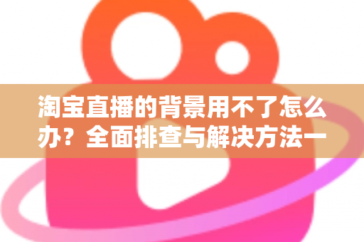 淘宝直播的背景用不了怎么办?全面排查与解决方法一站式指南 淘宝直播的背景用不了怎么办?全面排查与解决方法一站式指南