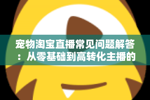 宠物淘宝直播常见问题解答：从零基础到高转化主播的完整实战指南